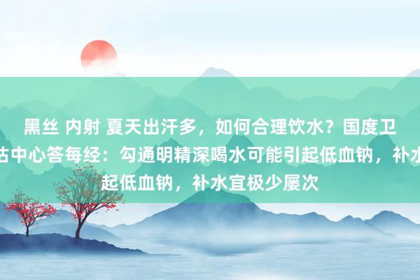 黑丝 内射 夏天出汗多，如何合理饮水？国度卫健委食安评估中心答每经：勾通明精深喝水可能引起低血钠，补水宜极少屡次