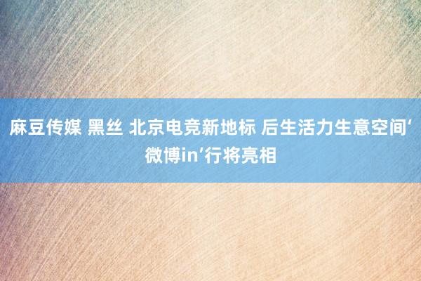 麻豆传媒 黑丝 北京电竞新地标 后生活力生意空间‘微博in’行将亮相