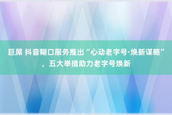 巨屌 抖音糊口服务推出“心动老字号·焕新谋略”，五大举措助力老字号焕新