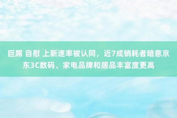 巨屌 自慰 上新速率被认同，近7成销耗者暗意京东3C数码、家电品牌和居品丰富度更高