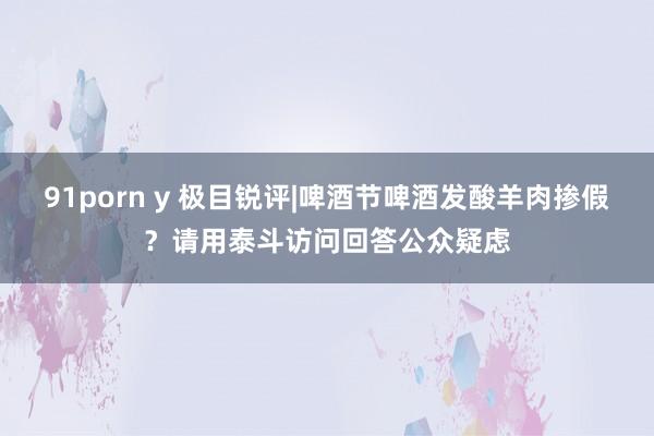 91porn y 极目锐评|啤酒节啤酒发酸羊肉掺假？请用泰斗访问回答公众疑虑