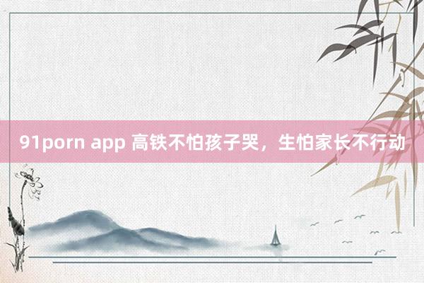 91porn app 高铁不怕孩子哭，生怕家长不行动