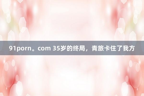 91porn。com 35岁的终局，青旅卡住了我方