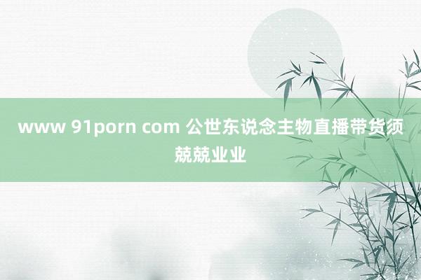 www 91porn com 公世东说念主物直播带货须兢兢业业