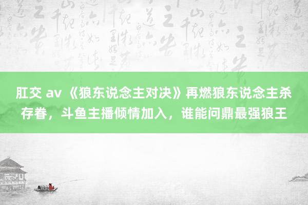 肛交 av 《狼东说念主对决》再燃狼东说念主杀存眷，斗鱼主播倾情加入，谁能问鼎最强狼王