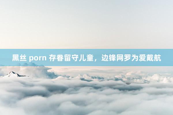 黑丝 porn 存眷留守儿童，边锋网罗为爱戴航