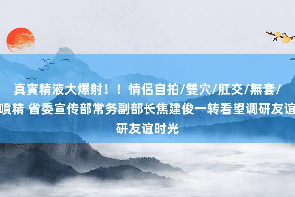 真實精液大爆射！！情侶自拍/雙穴/肛交/無套/大量噴精 省委宣传部常务副部长焦建俊一转看望调研友谊时光