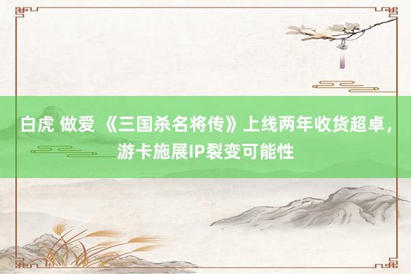 白虎 做爱 《三国杀名将传》上线两年收货超卓，游卡施展IP裂变可能性