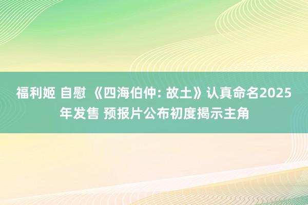 福利姬 自慰 《四海伯仲: 故土》认真命名2025年发售 预报片公布初度揭示主角