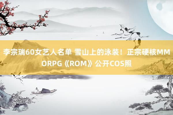 李宗瑞60女艺人名单 雪山上的泳装！正宗硬核MMORPG《ROM》公开COS照