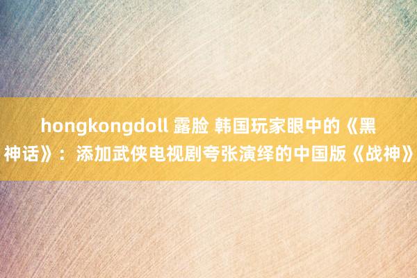 hongkongdoll 露脸 韩国玩家眼中的《黑神话》：添加武侠电视剧夸张演绎的中国版《战神》