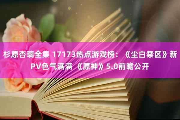 杉原杏璃全集 17173热点游戏榜：《尘白禁区》新PV色气满满 《原神》5.0前瞻公开