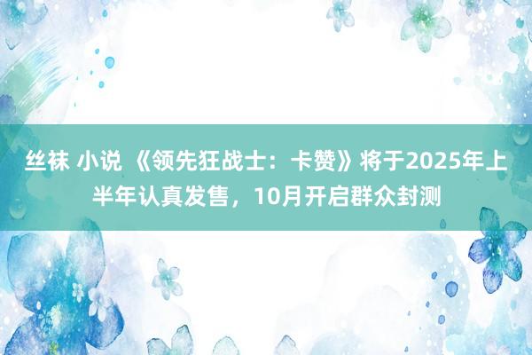 丝袜 小说 《领先狂战士：卡赞》将于2025年上半年认真发售，10月开启群众封测