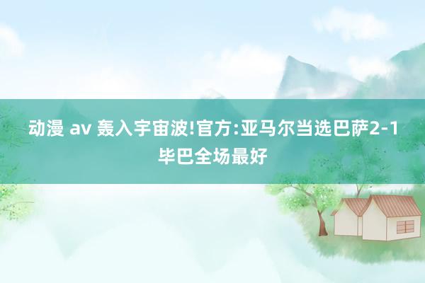 动漫 av 轰入宇宙波!官方:亚马尔当选巴萨2-1毕巴全场最好