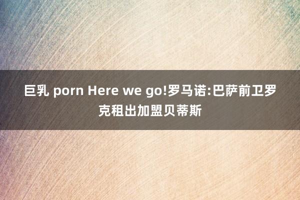 巨乳 porn Here we go!罗马诺:巴萨前卫罗克租出加盟贝蒂斯