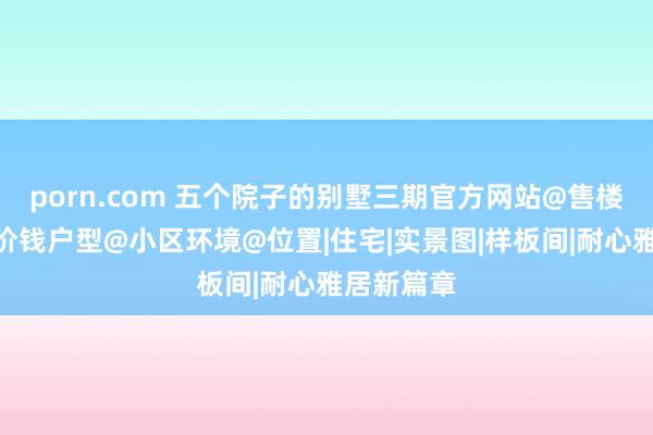 porn.com 五个院子的别墅三期官方网站@售楼处电话@价钱户型@小区环境@位置|住宅|实景图|样板间|耐心雅居新篇章