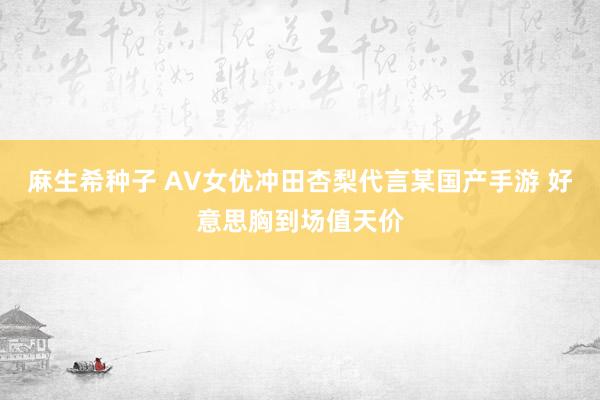 麻生希种子 AV女优冲田杏梨代言某国产手游 好意思胸到场值天价