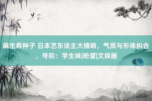 麻生希种子 日本艺东谈主大槻响，气质与形体纠合，号称：学生妹|盼望|文娱圈