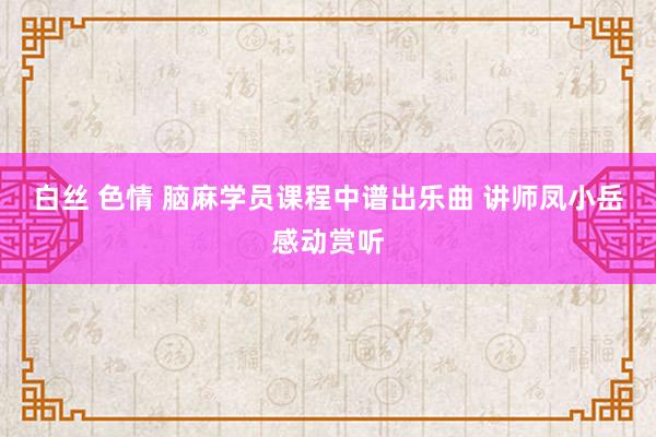 白丝 色情 脑麻学员课程中谱出乐曲 讲师凤小岳感动赏听