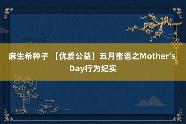 麻生希种子 【优爱公益】五月蜜语之Mother’s Day行为纪实