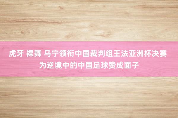 虎牙 裸舞 马宁领衔中国裁判组王法亚洲杯决赛 为逆境中的中国足球赞成面子