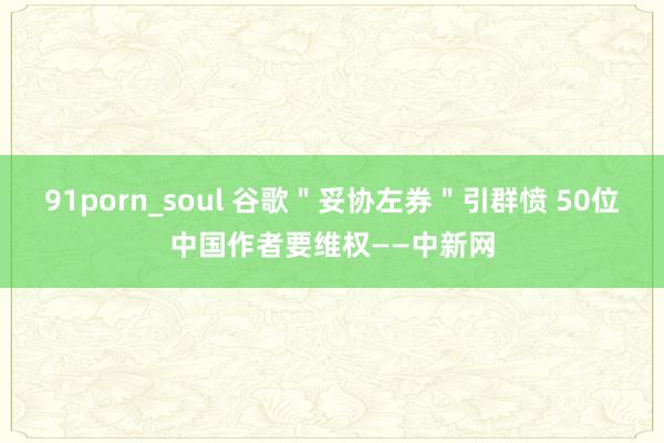 91porn_soul 谷歌＂妥协左券＂引群愤 50位中国作者要维权——中新网