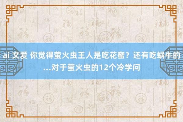 ai 文爱 你觉得萤火虫王人是吃花蜜？还有吃蜗牛的...对于萤火虫的12个冷学问