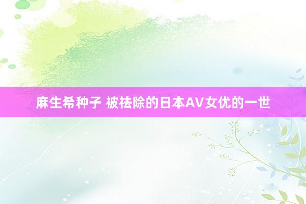 麻生希种子 被祛除的日本AV女优的一世