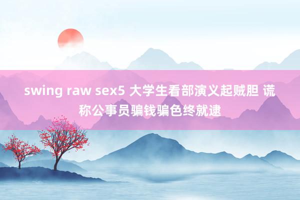 swing raw sex5 大学生看部演义起贼胆 谎称公事员骗钱骗色终就逮