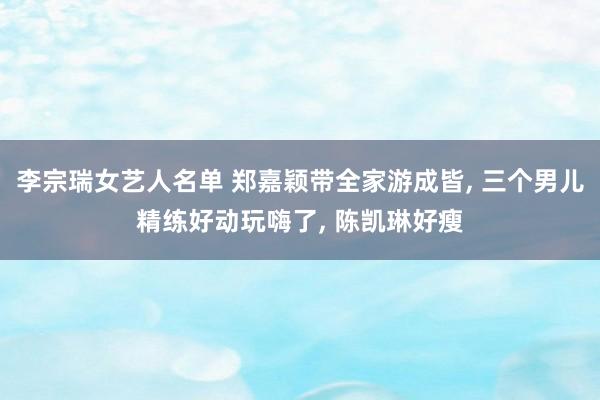 李宗瑞女艺人名单 郑嘉颖带全家游成皆, 三个男儿精练好动玩嗨了, 陈凯琳好瘦