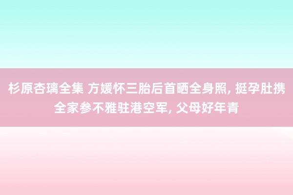 杉原杏璃全集 方媛怀三胎后首晒全身照, 挺孕肚携全家参不雅驻港空军, 父母好年青